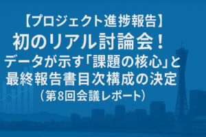 【プロジェクト進捗報告】初のリアル討論会！データが示す「課題の核心」と最終報告書目次構成の決定（第8回会議レポート）
