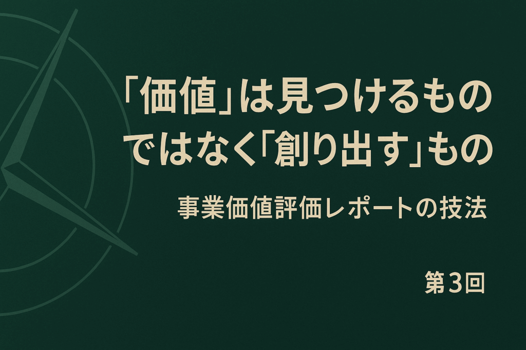 第3回：”価値”は見つけるものではなく”創り出す”もの – 新時代の羅針盤「事業価値評価レポート」作成の技法
