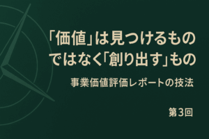 第3回：”価値”は見つけるものではなく”創り出す”もの – 新時代の羅針盤「事業価値評価レポート」作成の技法